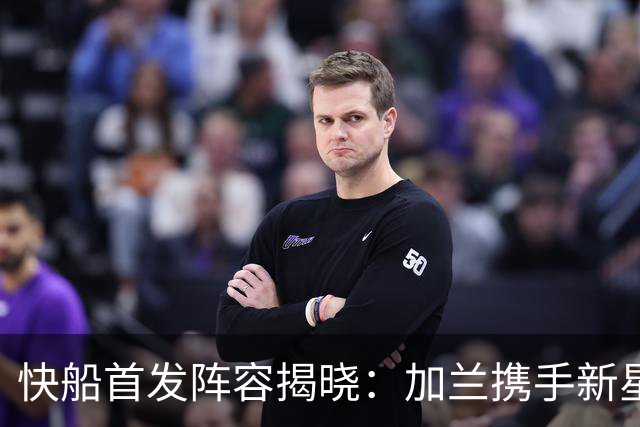 快船首发阵容揭晓：加兰携手新星迎接挑战